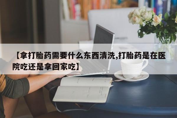 堕胎药购买【拿打胎药需要什么东西清洗,打胎药是在医院吃还是拿回家吃】