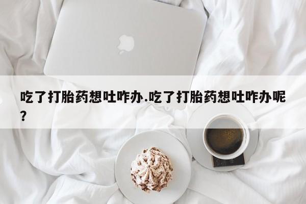 堕胎药购买吃了打胎药想吐咋办.吃了打胎药想吐咋办呢？