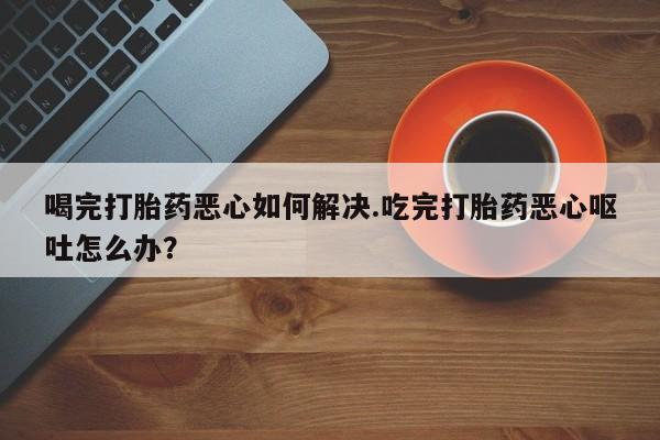 堕胎药购买喝完打胎药恶心如何解决.吃完打胎药恶心呕吐怎么办？