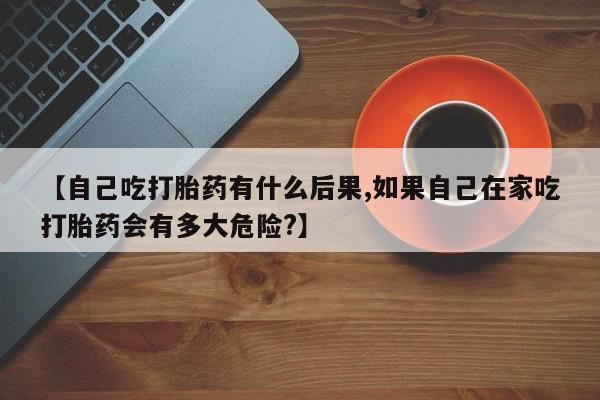 堕胎药购买【自己吃打胎药有什么后果,如果自己在家吃打胎药会有多大危险?】