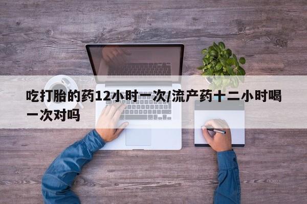 堕胎药购买吃打胎的药12小时一次/流产药十二小时喝一次对吗