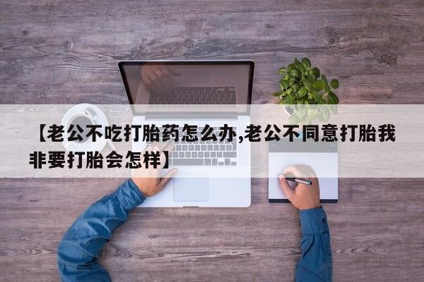 堕胎药购买【老公不吃打胎药怎么办,老公不同意打胎我非要打胎会怎样】