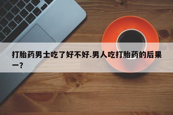 堕胎药购买打胎药男士吃了好不好.男人吃打胎药的后果一？