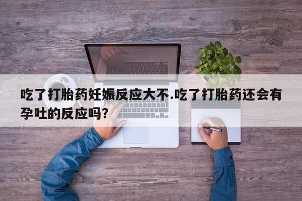 堕胎药购买吃了打胎药妊娠反应大不.吃了打胎药还会有孕吐的反应吗？