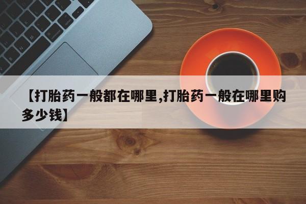 堕胎药购买【打胎药一般都在哪里,打胎药一般在哪里购多少钱】