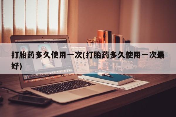 堕胎药购买打胎药多久使用一次(打胎药多久使用一次最好)
