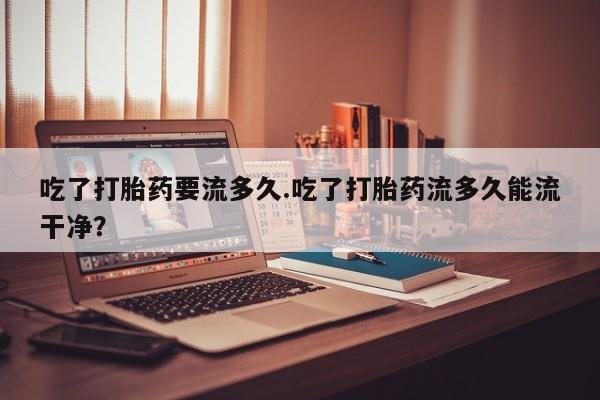 堕胎药购买吃了打胎药要流多久.吃了打胎药流多久能流干净？