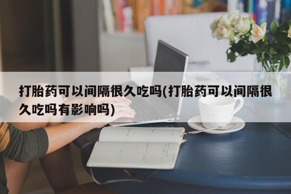 堕胎药购买打胎药可以间隔很久吃吗(打胎药可以间隔很久吃吗有影响吗)