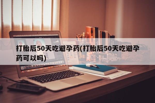 堕胎药购买打胎后50天吃避孕药(打胎后50天吃避孕药可以吗)