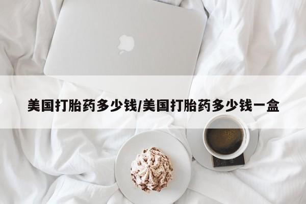 堕胎药购买美国打胎药多少钱/美国打胎药多少钱一盒