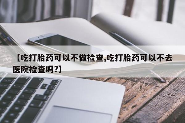 堕胎药购买【吃打胎药可以不做检查,吃打胎药可以不去医院检查吗?】
