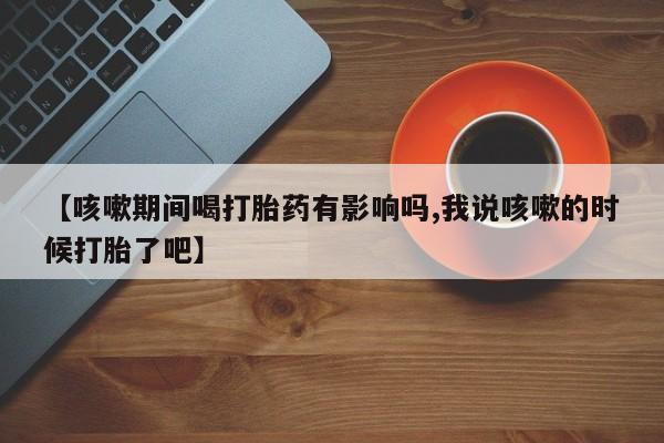 堕胎药购买【咳嗽期间喝打胎药有影响吗,我说咳嗽的时候打胎了吧】