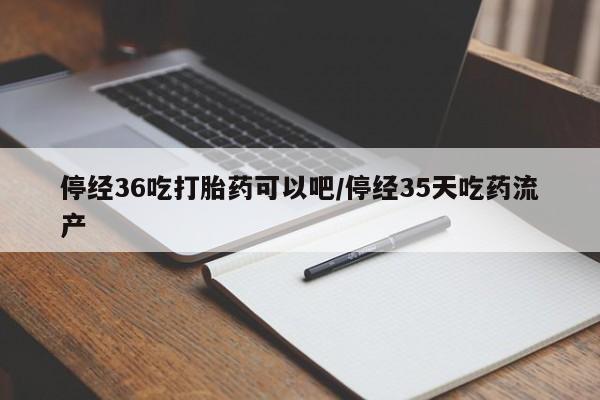 堕胎药购买停经36吃打胎药可以吧/停经35天吃药流产