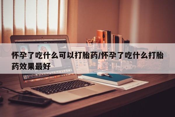 堕胎药购买怀孕了吃什么可以打胎药/怀孕了吃什么打胎药效果最好