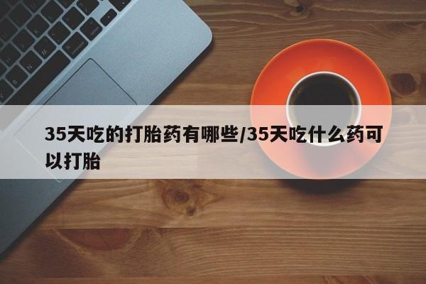 堕胎药购买35天吃的打胎药有哪些/35天吃什么药可以打胎