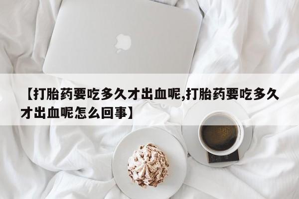 堕胎药购买【打胎药要吃多久才出血呢,打胎药要吃多久才出血呢怎么回事】