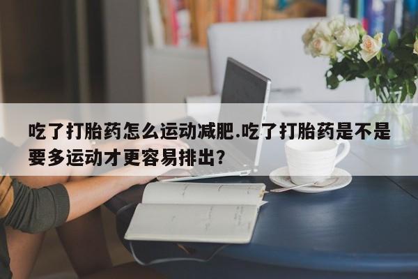 堕胎药购买吃了打胎药怎么运动减肥.吃了打胎药是不是要多运动才更容易排出？