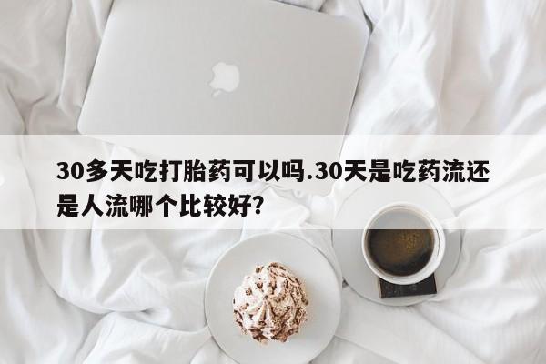 堕胎药购买30多天吃打胎药可以吗.30天是吃药流还是人流哪个比较好？