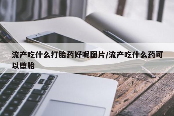 堕胎药购买流产吃什么打胎药好呢图片/流产吃什么药可以堕胎