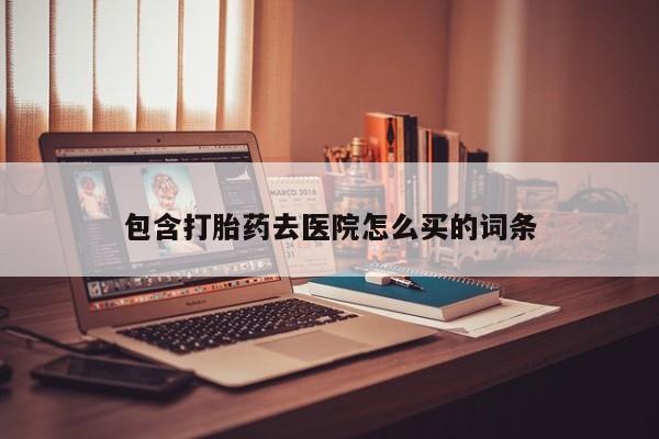 堕胎药购买包含打胎药去医院怎么买的词条