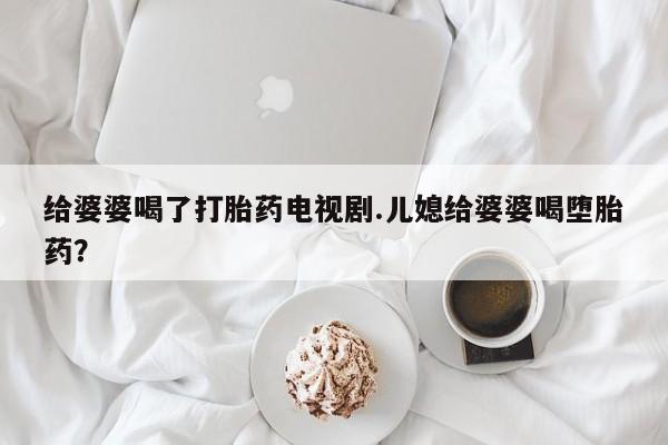 堕胎药购买给婆婆喝了打胎药电视剧.儿媳给婆婆喝堕胎药？