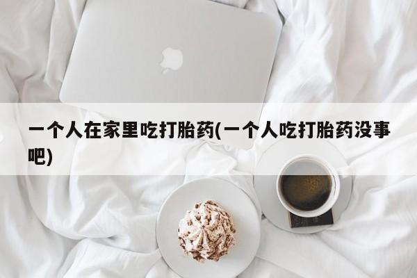 堕胎药购买一个人在家里吃打胎药(一个人吃打胎药没事吧)