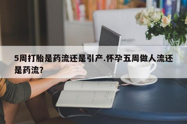 堕胎药购买5周打胎是药流还是引产.怀孕五周做人流还是药流？