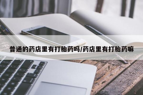 堕胎药购买普通的药店里有打胎药吗/药店里有打胎药嘛