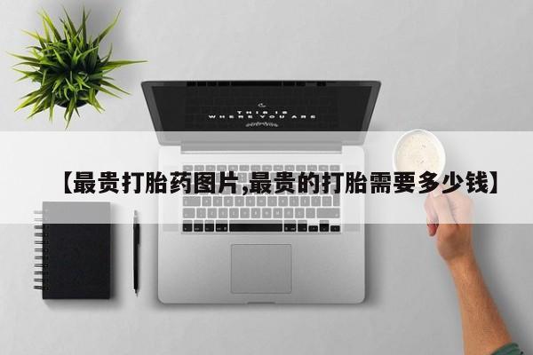 堕胎药购买【最贵打胎药图片,最贵的打胎需要多少钱】