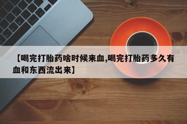 堕胎药购买【喝完打胎药啥时候来血,喝完打胎药多久有血和东西流出来】