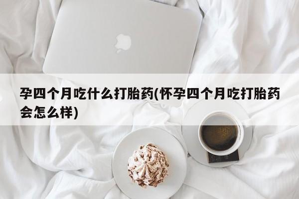 堕胎药购买孕四个月吃什么打胎药(怀孕四个月吃打胎药会怎么样)