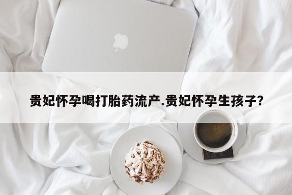 堕胎药购买贵妃怀孕喝打胎药流产.贵妃怀孕生孩子？