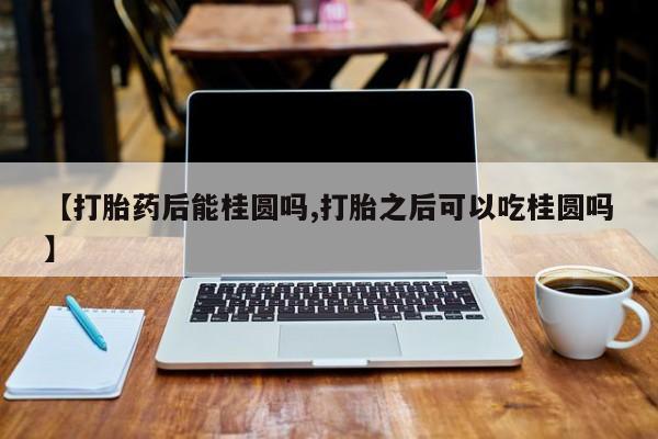堕胎药购买【打胎药后能桂圆吗,打胎之后可以吃桂圆吗】