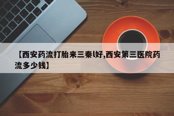 堕胎药购买【西安药流打胎来三秦l好,西安第三医院药流多少钱】