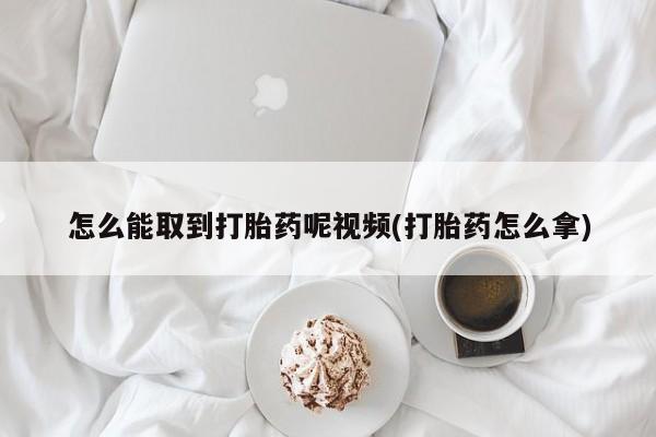 堕胎药购买怎么能取到打胎药呢视频(打胎药怎么拿)