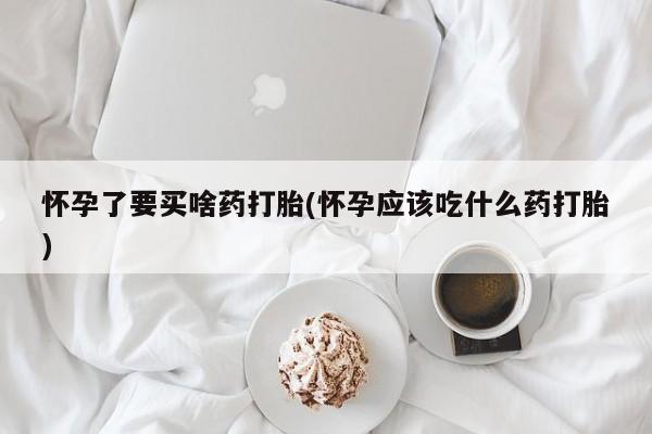 堕胎药购买怀孕了要买啥药打胎(怀孕应该吃什么药打胎)