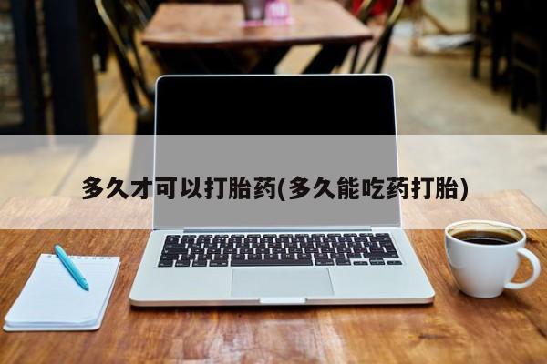 堕胎药购买多久才可以打胎药(多久能吃药打胎)
