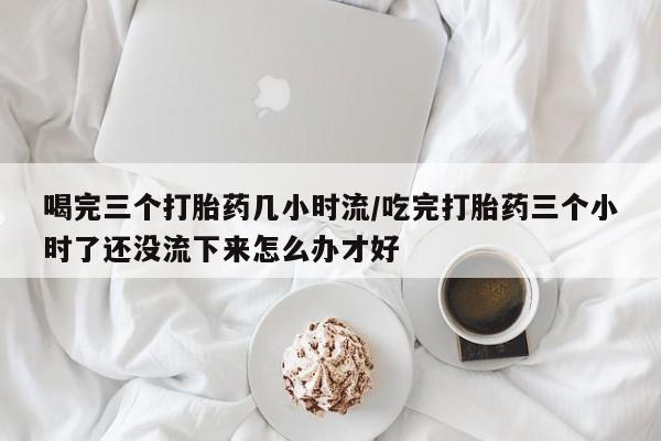 堕胎药购买喝完三个打胎药几小时流/吃完打胎药三个小时了还没流下来怎么办才好