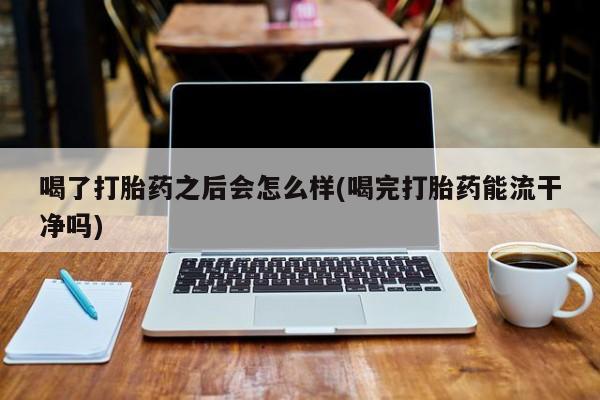 堕胎药购买喝了打胎药之后会怎么样(喝完打胎药能流干净吗)