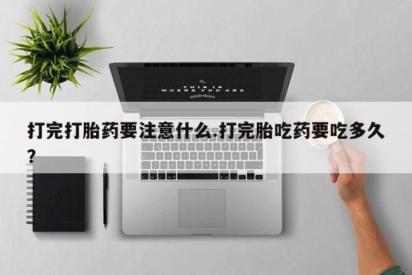 堕胎药购买打完打胎药要注意什么.打完胎吃药要吃多久？