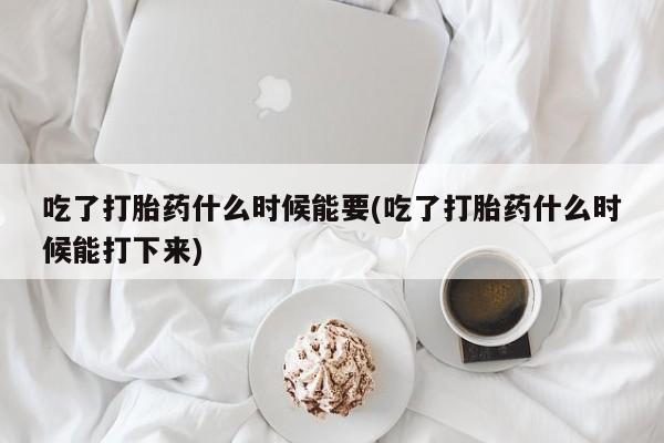 堕胎药购买吃了打胎药什么时候能要(吃了打胎药什么时候能打下来)
