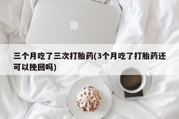 堕胎药购买三个月吃了三次打胎药(3个月吃了打胎药还可以挽回吗)