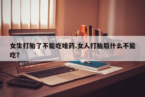 堕胎药购买女生打胎了不能吃啥药.女人打胎后什么不能吃？