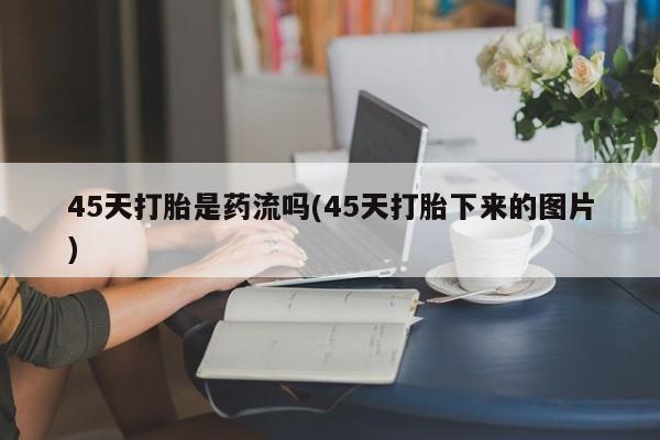 堕胎药购买45天打胎是药流吗(45天打胎下来的图片)
