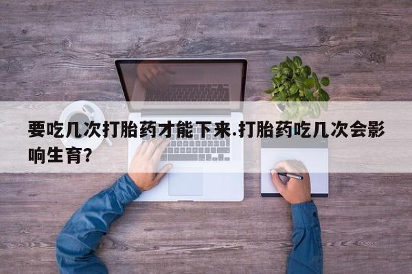 堕胎药购买要吃几次打胎药才能下来.打胎药吃几次会影响生育？