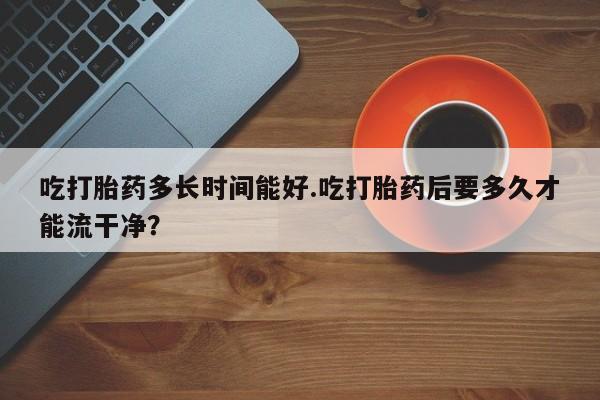 堕胎药购买吃打胎药多长时间能好.吃打胎药后要多久才能流干净？