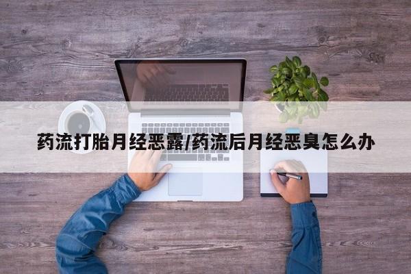 堕胎药购买药流打胎月经恶露/药流后月经恶臭怎么办
