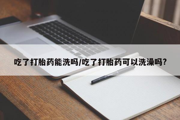 堕胎药购买吃了打胎药能洗吗/吃了打胎药可以洗澡吗?