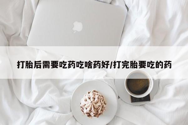 堕胎药购买打胎后需要吃药吃啥药好/打完胎要吃的药