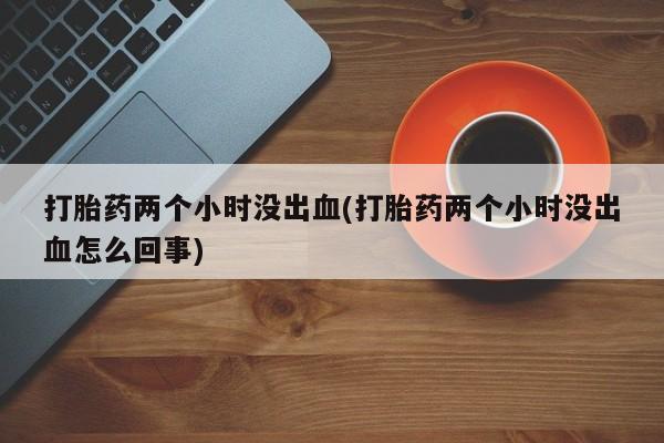 堕胎药购买打胎药两个小时没出血(打胎药两个小时没出血怎么回事)